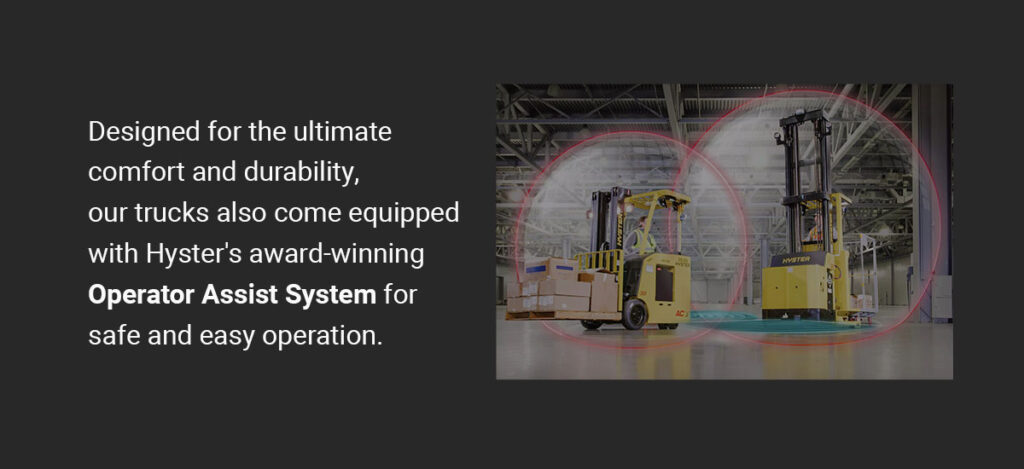 Designed for ultimate comfort and durability, our trucks also come equipped with Hyster's award-winning Operator Assist System for safe and easy operation.